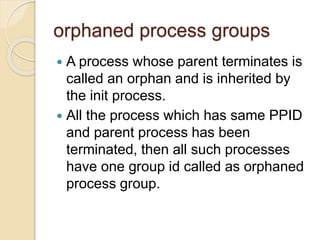 orphaned process groups
 A process whose parent terminates is
called an orphan and is inherited by
the init process.
 All the process which has same PPID
and parent process has been
terminated, then all such processes
have one group id called as orphaned
process group.
 