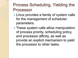 Process Scheduling, Yielding the
Processor
 Linux provides a family of system calls
for the management of scheduler
parameters.
 These system calls allow manipulation
of process priority, scheduling policy,
and processor affinity, as well as
provide an explicit mechanism to yield
the processor to other tasks.
 