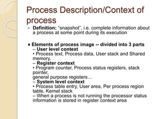 Process Description/Context of
process
 Definition: “snapshot”, i.e. complete information about
a process at some point during its execution
♦ Elements of process image -- divided into 3 parts
– User level context
• Process text, Process data, User stack and Shared
memory.
– Register context
• Program counter, Process status registers, stack
pointer,
general purpose registers…
– System level context
• Process table entry, User area, Per process region
table, Kernel stack
– When a process is not running the processor status
information is stored in register context area
 