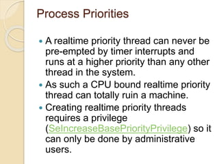 Process Priorities
 A realtime priority thread can never be
pre-empted by timer interrupts and
runs at a higher priority than any other
thread in the system.
 As such a CPU bound realtime priority
thread can totally ruin a machine.
 Creating realtime priority threads
requires a privilege
(SeIncreaseBasePriorityPrivilege) so it
can only be done by administrative
users.
 