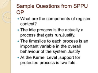 Sample Questions from SPPU
QP
 What are the components of register
context?
 The idle process is the actually a
process that gets run.Justify.
 The timeslice to each process is an
important variable in the overall
behaviour of the system.Justify
 At the Kernel Level ,support for
protected process is two fold.
 