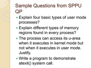 Sample Questions from SPPU
QP
 Explain four basic types of user mode
processes?
 Explain different types of memory
regions found in every process?
 The process can access its u-area
when it executes in kernel mode but
not when it executes in user mode.
Justify.
 Write a program to demonstrate
atexit() system call.
 
