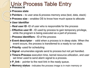 Unix Process Table Entry♦ Process Id
♦ Process state
♦ Pointers – to user area & process memory area (text, data, stack)
♦ Process size – enables OS to know how much space to allocate
♦ User identifier
– Real user ID -ID of user who is responsible for the process
– Effective user ID - ID used by process to gain temporary privilege,
while the program is being executed as a part of process.
– Process identifiers - ID of the process
♦ Event descriptor - valid when a process is in sleep state. When the
event occurs, the process is transferred to a ready to run state.
♦ Priority -used for scheduling
♦ Signal -enumerates signals send to process but not yet handled.
♦ Timers-Process execution time, kernel resource utilization, and user
set timer used to send alarm signal to a process.
♦ P_link - pointer to the next link in the ready queue.
♦ Memory status - indicates the process image is in main memory or
 