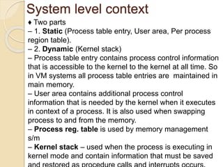 System level context
♦ Two parts
– 1. Static (Process table entry, User area, Per process
region table).
– 2. Dynamic (Kernel stack)
– Process table entry contains process control information
that is accessible to the kernel to the kernel at all time. So
in VM systems all process table entries are maintained in
main memory.
– User area contains additional process control
information that is needed by the kernel when it executes
in context of a process. It is also used when swapping
process to and from the memory.
– Process reg. table is used by memory management
s/m
– Kernel stack – used when the process is executing in
kernel mode and contain information that must be saved
 