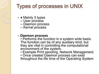 Types of processes in UNIX
 ♦ Mainly 3 types
– User process
– Daemon process
– Kernel process
– Daemon process
• Performs the function in a system wide basis.
The function can be of any auxiliary kind, but
they are vital in controlling the computational
environment of the system.
• Example Print spooling, Network Management.
• Once created Daemon process can exist
throughout the life time of the Operating System
 