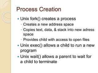 Process Creation
 Unix fork() creates a process
◦ Creates a new address space
◦ Copies text, data, & stack into new adress
space
◦ Provides child with access to open files
 Unix exec() allows a child to run a new
program
 Unix wait() allows a parent to wait for
a child to terminate
 