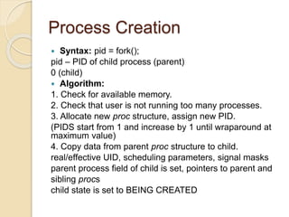 Process Creation
 Syntax: pid = fork();
pid – PID of child process (parent)
0 (child)
 Algorithm:
1. Check for available memory.
2. Check that user is not running too many processes.
3. Allocate new proc structure, assign new PID.
(PIDS start from 1 and increase by 1 until wraparound at
maximum value)
4. Copy data from parent proc structure to child.
real/effective UID, scheduling parameters, signal masks
parent process field of child is set, pointers to parent and
sibling procs
child state is set to BEING CREATED
 