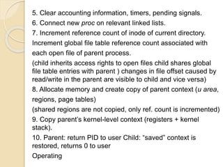 5. Clear accounting information, timers, pending signals.
6. Connect new proc on relevant linked lists.
7. Increment reference count of inode of current directory.
Increment global file table reference count associated with
each open file of parent process.
(child inherits access rights to open files child shares global
file table entries with parent ) changes in file offset caused by
read/write in the parent are visible to child and vice versa)
8. Allocate memory and create copy of parent context (u area,
regions, page tables)
(shared regions are not copied, only ref. count is incremented)
9. Copy parent’s kernel-level context (registers + kernel
stack).
10. Parent: return PID to user Child: “saved” context is
restored, returns 0 to user
Operating
 
