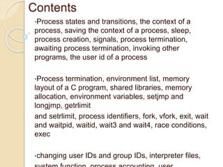 Contents
•Process states and transitions, the context of a
process, saving the context of a process, sleep,
process creation, signals, process termination,
awaiting process termination, invoking other
programs, the user id of a process
•Process termination, environment list, memory
layout of a C program, shared libraries, memory
allocation, environment variables, setjmp and
longjmp, getrlimit
and setrlimit, process identifiers, fork, vfork, exit, wait
and waitpid, waitid, wait3 and wait4, race conditions,
exec
•changing user IDs and group IDs, interpreter files,
 