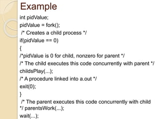 Example
int pidValue;
pidValue = fork();
/* Creates a child process */
if(pidValue == 0)
{
/*pidValue is 0 for child, nonzero for parent */
/* The child executes this code concurrently with parent */
childsPlay(...);
/* A procedure linked into a.out */
exit(0);
}
/* The parent executes this code concurrently with child
*/ parentsWork(...);
wait(...);
 