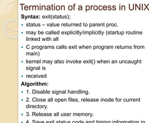 Termination of a process in UNIX
Syntax: exit(status);
 status – value returned to parent proc.
 may be called explicitly/implicitly (startup routine
linked with all
 C programs calls exit when program returns from
main)
 kernel may also invoke exit() when an uncaught
signal is
 received
Algorithm:
 1. Disable signal handling.
 2. Close all open files, release inode for current
directory.
 3. Release all user memory.
 