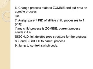 6. Change process state to ZOMBIE and put proc on
zombie process
list.
7. Assign parent PID of all live child processes to 1
(init);
if any child process is ZOMBIE, current process
sends init a
SIGCHLD, init deletes proc structure for the process.
8. Send SIGCHLD to parent process.
9. Jump to context switch code.
 