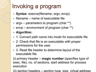  Syntax: execve(filename, argv, envp);
 filename – name of executable file
 argv – parameters to program (char **)
 envp – environment of program (char **)
 Algorithm:
 1. Convert path name into inode for executable file.
 2. Check that file is an executable with proper
permissions for the user.
 3. Read file header to determine layout of the
executable file.
(i) primary header – magic number (specifies type of
exec. file), no. of sections, start address for process
execution
(ii) section headers – section type, size, virtual address
Invoking a program
 
