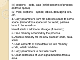 (iii) sections – code, data (initial contents of process
address space)
(iv) misc. sections – symbol tables, debugging info,
etc.
4. Copy parameters from old address space to kernel
space. (old address space will be freed ) params
have to be saved on:
kernel stack + additional storage (if needed))
5. Free memory occupied by the process.
6. Allocate memory for the new process’ code, data,
stack.
7. Load contents of executable file into memory
(code, initialized data).
8. Copy parameters to new user stack.
9. Clear addresses of user signal handlers from u
area.
 