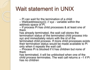 Wait statement in UNIX
– Pi can wait for the termination of a child
– Wait(address(xyz)); // xyz - variable within the
address space of Pi.
– If process Pi has child processes & at least one of
them
has already terminated, the wait call stores the
termination status of the terminated child process into
xyz and immediately return with the id of the
terminated child process. If more child processes exists
their termination status would be made available to Pi
only when it repeats the wait call.
– Process Pi is blocked if it has children but none of
them
has terminated, it will be unblocked when one of the
child process terminates. The wait call returns a –1 if Pi
has no children
 
