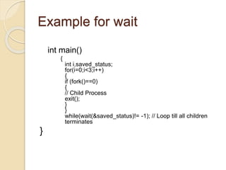 Example for wait
int main()
{
int i,saved_status;
for(i=0;i<3;i++)
{
if (fork()==0)
{
// Child Process
exit();
}
}
while(wait(&saved_status)!= -1); // Loop till all children
terminates
}
 