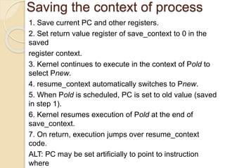 Saving the context of process
1. Save current PC and other registers.
2. Set return value register of save_context to 0 in the
saved
register context.
3. Kernel continues to execute in the context of Pold to
select Pnew.
4. resume_context automatically switches to Pnew.
5. When Pold is scheduled, PC is set to old value (saved
in step 1).
6. Kernel resumes execution of Pold at the end of
save_context.
7. On return, execution jumps over resume_context
code.
ALT: PC may be set artificially to point to instruction
where
 