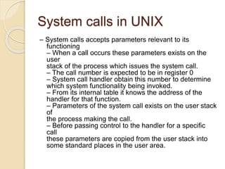 System calls in UNIX
– System calls accepts parameters relevant to its
functioning
– When a call occurs these parameters exists on the
user
stack of the process which issues the system call.
– The call number is expected to be in register 0
– System call handler obtain this number to determine
which system functionality being invoked.
– From its internal table it knows the address of the
handler for that function.
– Parameters of the system call exists on the user stack
of
the process making the call.
– Before passing control to the handler for a specific
call
these parameters are copied from the user stack into
some standard places in the user area.
 