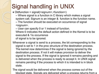 Signal handling in UNIX
♦ Oldfunction = signal(<signum>,<function>)
– Where signal is a function in C library which makes a signal
system call. Signum is an integer & function is the function name.
– The function should be executed on occurrence of signal
<signum>.
– User can specify 0 or 1 instead of function.
Where 0 indicates the default action defined in the Kernel is to be
executed & 1is occurrence
of signal is to be ignored.
Whenever a signal is send to a process, the bit corresponding to the
signal is set to 1 in the proc structure of the destination process.
The kernel now determines if the signal is being ignored by the
destination process. If not it will makes provision to deliver the
signal to the process. If the signal is ignored it remains pending and
is delivered when the process is ready to accept it. In UNIX signal
remains pending if the process to which it is intended is in block
state.
The signal would be delivered when the process comes out of the
blocked state. Signals are delivered when a process returns from a
 