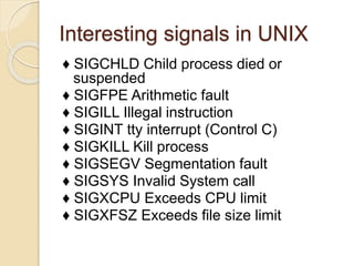 Interesting signals in UNIX
♦ SIGCHLD Child process died or
suspended
♦ SIGFPE Arithmetic fault
♦ SIGILL Illegal instruction
♦ SIGINT tty interrupt (Control C)
♦ SIGKILL Kill process
♦ SIGSEGV Segmentation fault
♦ SIGSYS Invalid System call
♦ SIGXCPU Exceeds CPU limit
♦ SIGXFSZ Exceeds file size limit
 