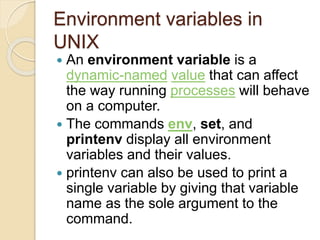 Environment variables in
UNIX
 An environment variable is a
dynamic-named value that can affect
the way running processes will behave
on a computer.
 The commands env, set, and
printenv display all environment
variables and their values.
 printenv can also be used to print a
single variable by giving that variable
name as the sole argument to the
command.
 