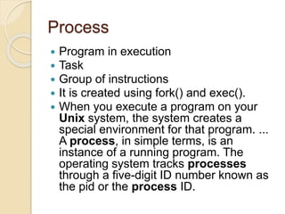 Process
 Program in execution
 Task
 Group of instructions
 It is created using fork() and exec().
 When you execute a program on your
Unix system, the system creates a
special environment for that program. ...
A process, in simple terms, is an
instance of a running program. The
operating system tracks processes
through a five-digit ID number known as
the pid or the process ID.
 