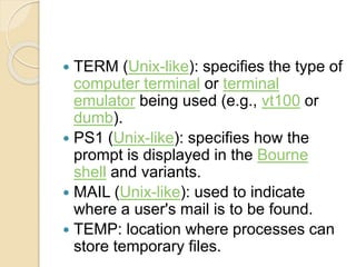  TERM (Unix-like): specifies the type of
computer terminal or terminal
emulator being used (e.g., vt100 or
dumb).
 PS1 (Unix-like): specifies how the
prompt is displayed in the Bourne
shell and variants.
 MAIL (Unix-like): used to indicate
where a user's mail is to be found.
 TEMP: location where processes can
store temporary files.
 