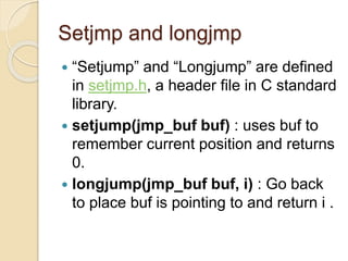 Setjmp and longjmp
 “Setjump” and “Longjump” are defined
in setjmp.h, a header file in C standard
library.
 setjump(jmp_buf buf) : uses buf to
remember current position and returns
0.
 longjump(jmp_buf buf, i) : Go back
to place buf is pointing to and return i .
 