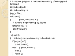 // A simple C program to demonstrate working of setjmp() and
longjmp()
#include<stdio.h>
#include<setjmp.h>
jmp_buf buf;
void func()
{ printf("Welcome n");
// Jump to the point setup by setjmp
longjmp(buf, 1);
printf(“Val2n");
}
int main()
{ // Setup jump position using buf and return 0
if (setjmp(buf))
printf(“Val3n");
else { printf(“Val4n");
func();
} return 0;
 