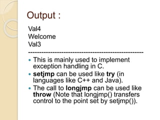 Output :
Val4
Welcome
Val3
----------------------------------------------------
 This is mainly used to implement
exception handling in C.
 setjmp can be used like try (in
languages like C++ and Java).
 The call to longjmp can be used like
throw (Note that longjmp() transfers
control to the point set by setjmp()).
 