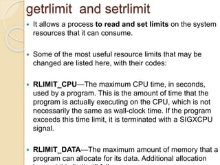 getrlimit and setrlimit
 It allows a process to read and set limits on the system
resources that it can consume.
 Some of the most useful resource limits that may be
changed are listed here, with their codes:
 RLIMIT_CPU—The maximum CPU time, in seconds,
used by a program. This is the amount of time that the
program is actually executing on the CPU, which is not
necessarily the same as wall-clock time. If the program
exceeds this time limit, it is terminated with a SIGXCPU
signal.
 RLIMIT_DATA—The maximum amount of memory that a
program can allocate for its data. Additional allocation
 