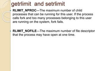 getrlimit and setrlimit
 RLIMIT_NPROC—The maximum number of child
processes that can be running for this user. If the process
calls fork and too many processes belonging to this user
are running on the system, fork fails.
 RLIMIT_NOFILE—The maximum number of file descriptors
that the process may have open at one time.
 