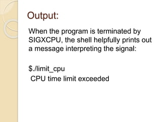 Output:
When the program is terminated by
SIGXCPU, the shell helpfully prints out
a message interpreting the signal:
$./limit_cpu
CPU time limit exceeded
 