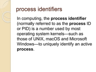 process identifiers
In computing, the process identifier
(normally referred to as the process ID
or PID) is a number used by most
operating system kernels—such as
those of UNIX, macOS and Microsoft
Windows—to uniquely identify an active
process.
 