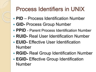 Process Identifiers in UNIX
 PID – Process Identification Number
 GID- Process Group Number
 PPID - Parent Process Identification Number
 RUID- Real User Identification Number
 EUID- Effective User Identification
Number
 RGID- Real Group Identification Number
 EGID- Effective Group Identification
Number
 