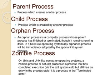 Parent Process
 Process which creates another process
 Process which is created by another process
Child Process
Orphan Process
 An orphan process is a computer process whose parent
process has finished or terminated, though it remains running
itself. In a Unix-like operating system any orphaned process
will be immediately adopted by the special init system
process.
Zombie Process
On Unix and Unix-like computer operating systems, a
zombie process or defunct process is a process that has
completed execution (via the exit system call) but still has an
entry in the process table: it is a process in the "Terminated
state".
 