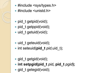  #include <sys/types.h>
 #include <unistd.h>
 pid_t getpid(void);
 pid_t getppid(void);
 uid_t getuid(void);
 uid_t geteuid(void);
 int seteuid(pid_t pid,uid_t);
 gid_t getgid(void);
 int setpgid(pid_t pid, pid_t pgid);
 gid_t getegid(void);
 