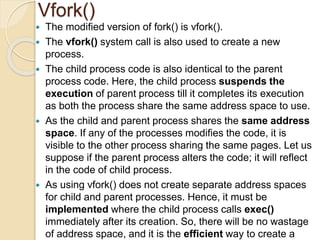 Vfork()
 The modified version of fork() is vfork().
 The vfork() system call is also used to create a new
process.
 The child process code is also identical to the parent
process code. Here, the child process suspends the
execution of parent process till it completes its execution
as both the process share the same address space to use.
 As the child and parent process shares the same address
space. If any of the processes modifies the code, it is
visible to the other process sharing the same pages. Let us
suppose if the parent process alters the code; it will reflect
in the code of child process.
 As using vfork() does not create separate address spaces
for child and parent processes. Hence, it must be
implemented where the child process calls exec()
immediately after its creation. So, there will be no wastage
of address space, and it is the efficient way to create a
 