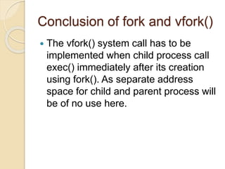 Conclusion of fork and vfork()
 The vfork() system call has to be
implemented when child process call
exec() immediately after its creation
using fork(). As separate address
space for child and parent process will
be of no use here.
 
