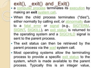 exit(), _exit() and _Exit()
 a computer process terminates its execution by
making an exit system call.
 When the child process terminates ("dies"),
either normally by calling exit, or abnormally due
to a fatal error or signal (e.g., SIGTERM,
SIGINT, SIGKILL), an exit status is returned to
the operating system and a SIGCHLD signal is
sent to the parent process.
 The exit status can then be retrieved by the
parent process via the wait system call.
 Most operating systems allow the terminating
process to provide a specific exit status to the
system, which is made available to the parent
process. Typically this is an integer value,
 
