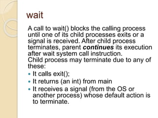 wait
A call to wait() blocks the calling process
until one of its child processes exits or a
signal is received. After child process
terminates, parent continues its execution
after wait system call instruction.
Child process may terminate due to any of
these:
 It calls exit();
 It returns (an int) from main
 It receives a signal (from the OS or
another process) whose default action is
to terminate.
 