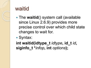waitid
 The waitid() system call (available
since Linux 2.6.9) provides more
precise control over which child state
changes to wait for.
 Syntax:
int waitid(idtype_t idtype, id_t id,
siginfo_t *infop, int options);
 
