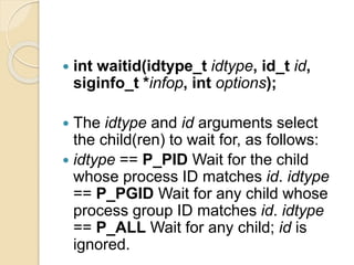  int waitid(idtype_t idtype, id_t id,
siginfo_t *infop, int options);
 The idtype and id arguments select
the child(ren) to wait for, as follows:
 idtype == P_PID Wait for the child
whose process ID matches id. idtype
== P_PGID Wait for any child whose
process group ID matches id. idtype
== P_ALL Wait for any child; id is
ignored.
 
