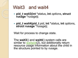 Wait3 and wait4
 pid_t wait3(int *status, int options, struct
rusage *rusage);
 pid_t wait4(pid_t pid, int *status, int options,
struct rusage *rusage);
Wait for process to change state.
The wait3() and wait4() system calls are
similar to waitpid(2), but additionally return
resource usage information about the child in
the structure pointed to by rusage.
 