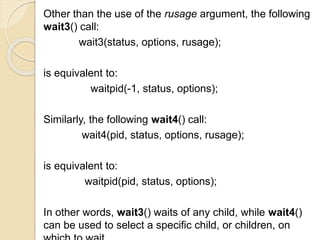Other than the use of the rusage argument, the following
wait3() call:
wait3(status, options, rusage);
is equivalent to:
waitpid(-1, status, options);
Similarly, the following wait4() call:
wait4(pid, status, options, rusage);
is equivalent to:
waitpid(pid, status, options);
In other words, wait3() waits of any child, while wait4()
can be used to select a specific child, or children, on
 