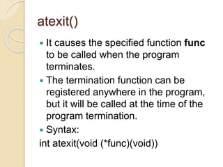 atexit()
 It causes the specified function func
to be called when the program
terminates.
 The termination function can be
registered anywhere in the program,
but it will be called at the time of the
program termination.
 Syntax:
int atexit(void (*func)(void))
 