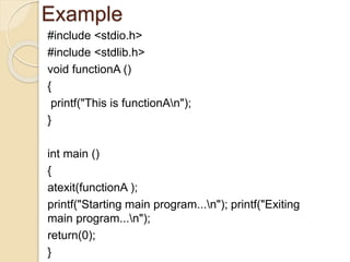 Example
#include <stdio.h>
#include <stdlib.h>
void functionA ()
{
printf("This is functionAn");
}
int main ()
{
atexit(functionA );
printf("Starting main program...n"); printf("Exiting
main program...n");
return(0);
}
 