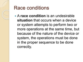 Race conditions
 A race condition is an undesirable
situation that occurs when a device
or system attempts to perform two or
more operations at the same time, but
because of the nature of the device or
system, the operations must be done
in the proper sequence to be done
correctly.
 