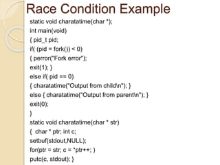Race Condition Example
static void charatatime(char *);
int main(void)
{ pid_t pid;
if( (pid = fork()) < 0)
{ perror("Fork error");
exit(1); }
else if( pid == 0)
{ charatatime("Output from childn"); }
else { charatatime("Output from parentn"); }
exit(0);
}
static void charatatime(char * str)
{ char * ptr; int c;
setbuf(stdout,NULL);
for(ptr = str; c = *ptr++; )
putc(c, stdout); }
 