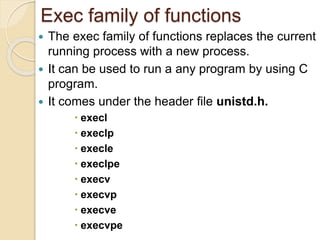 Exec family of functions
 The exec family of functions replaces the current
running process with a new process.
 It can be used to run a any program by using C
program.
 It comes under the header file unistd.h.
 execl
 execlp
 execle
 execlpe
 execv
 execvp
 execve
 execvpe
 